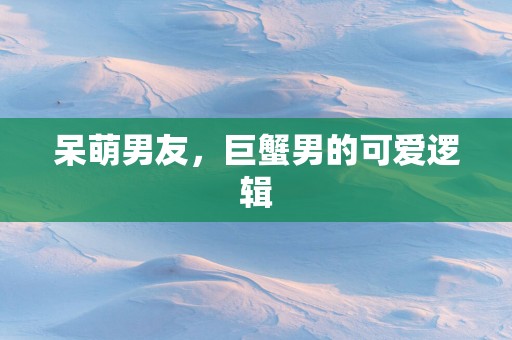 呆萌男友，巨蟹男的可爱逻辑