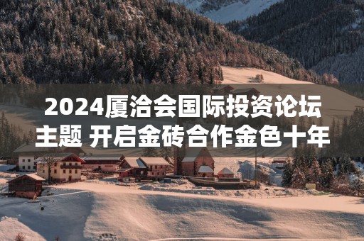 2024厦洽会国际投资论坛主题 开启金砖合作金色十年