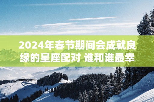 2025年春节期间会成就良缘的星座配对 谁和谁最幸福