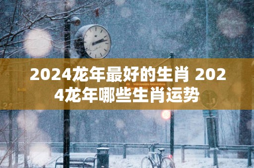 2025蛇年最好的生肖 2025蛇年哪些生肖运势