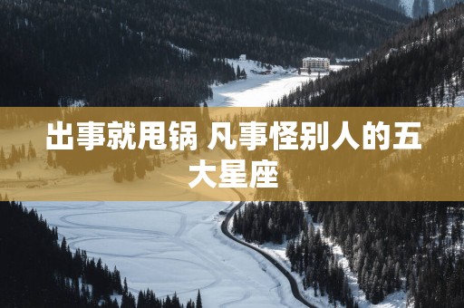 出事就甩锅 凡事怪别人的五大星座