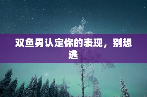 双鱼男认定你的表现，别想逃