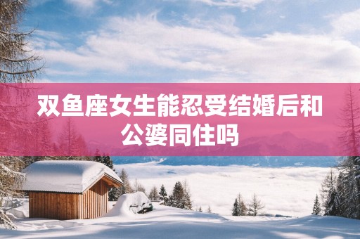 双鱼座女生能忍受结婚后和公婆同住吗