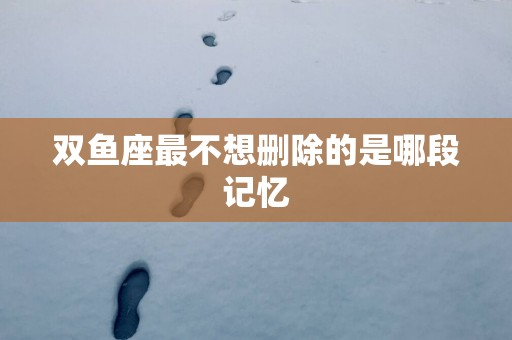 双鱼座最不想删除的是哪段记忆