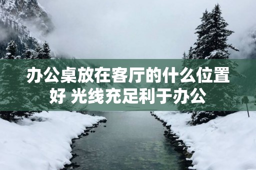 办公桌放在客厅的什么位置好 光线充足利于办公