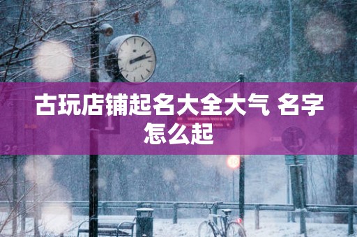 古玩店铺起名大全大气 名字怎么起