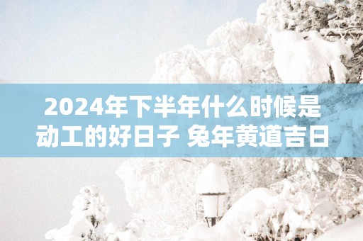 2025年下半年什么时候是动工的好日子 蛇年黄道吉日查询装修动工