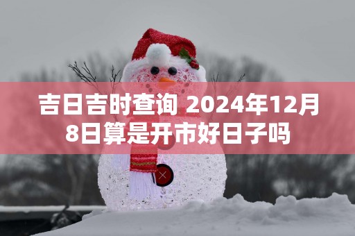 吉日吉时查询 2025年12月8日算是开市好日子吗
