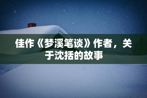 佳作《梦溪笔谈》作者，关于沈括的故事