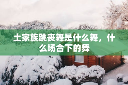 土家族跳丧舞是什么舞，什么场合下的舞