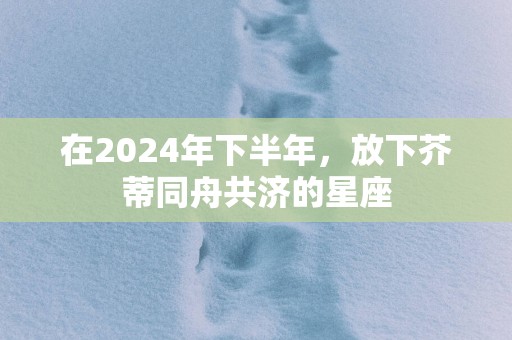 在2025年下半年，放下芥蒂同舟共济的星座