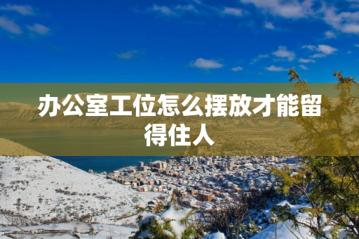 办公室工位怎么摆放才能留得住人