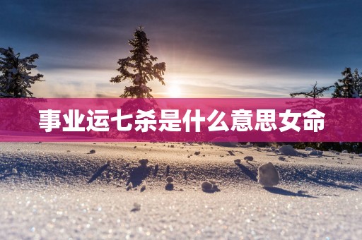 事业运七杀是什么意思女命