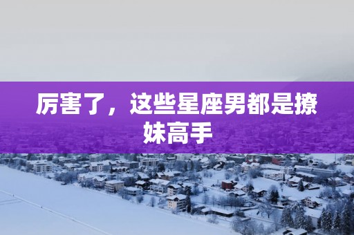 厉害了，这些星座男都是撩妹高手