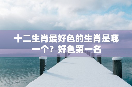 十二生肖最好色的生肖是哪一个？好色第一名
