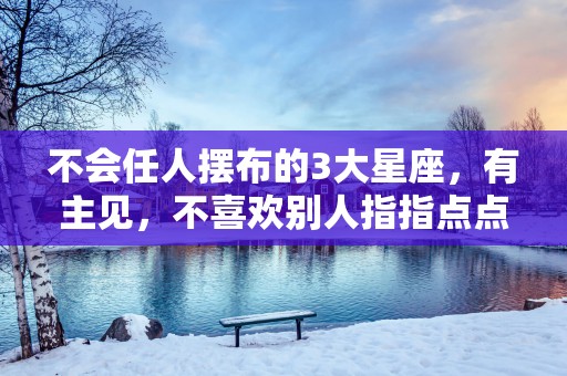 不会任人摆布的3大星座，有主见，不喜欢别人指指点点