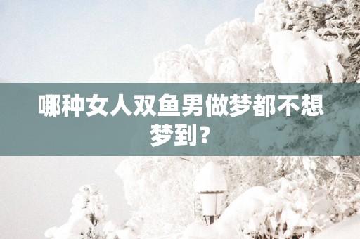 哪种女人双鱼男做梦都不想梦到？