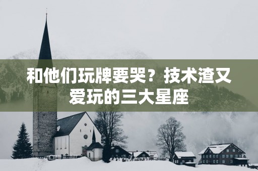 和他们玩牌要哭？技术渣又爱玩的三大星座