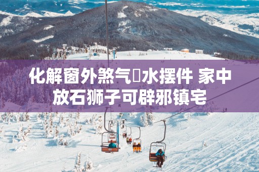 化解窗外煞气風水摆件 家中放石狮子可辟邪镇宅