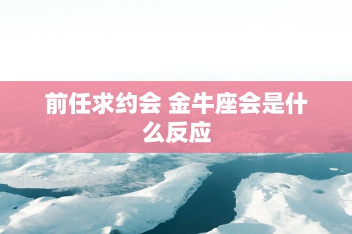 前任求约会 金牛座会是什么反应