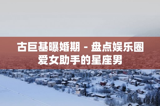 古巨基曝婚期－盘点娱乐圈爱女助手的星座男