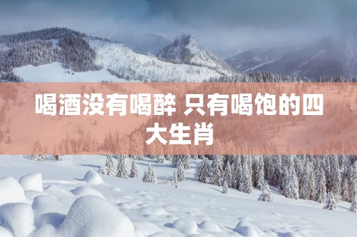 喝酒没有喝醉 只有喝饱的四大生肖