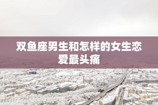 双鱼座男生和怎样的女生恋爱最头痛