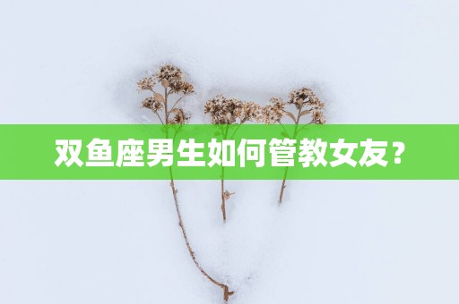 双鱼座男生如何管教女友？
