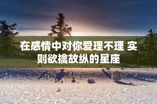 在感情中对你爱理不理 实则欲擒故纵的星座