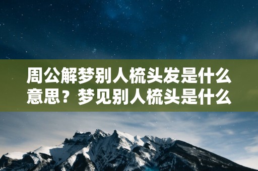 周公解梦别人梳头发是什么意思？梦见别人梳头是什么意思