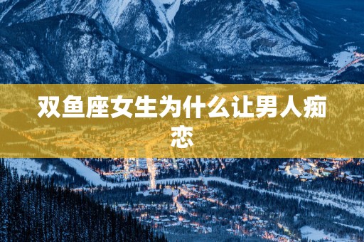 双鱼座女生为什么让男人痴恋