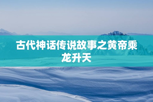 古代神话传说故事之黄帝乘龙升天