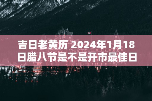 吉日老黄历 2025年1月18日腊八节是不是开市最佳日期