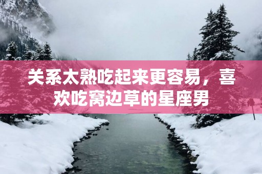 关系太熟吃起来更容易，喜欢吃窝边草的星座男