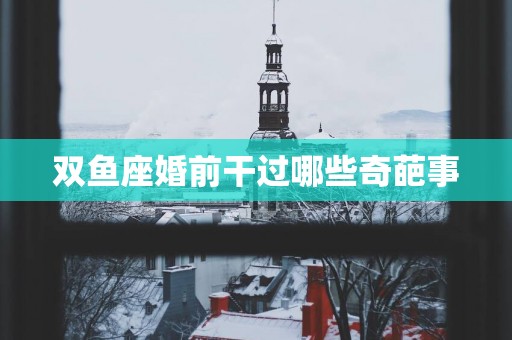 双鱼座婚前干过哪些奇葩事 双鱼座婚前干过哪些奇葩事