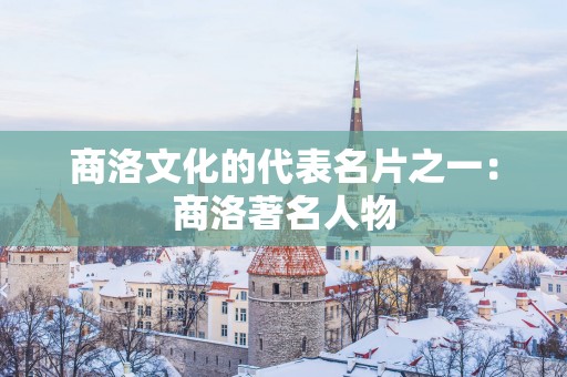 商洛文化的代表名片之一：商洛著名人物