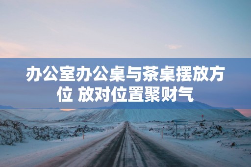 办公室办公桌与茶桌摆放方位 放对位置聚财气