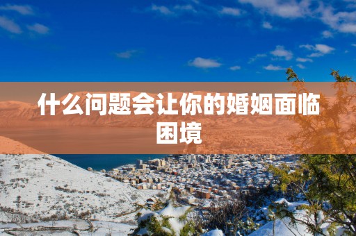 什么问题会让你的婚姻面临困境