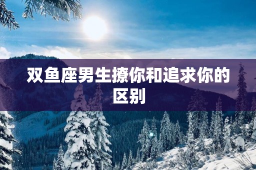 双鱼座男生撩你和追求你的区别