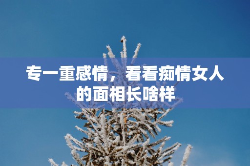 专一重感情，看看痴情女人的面相长啥样
