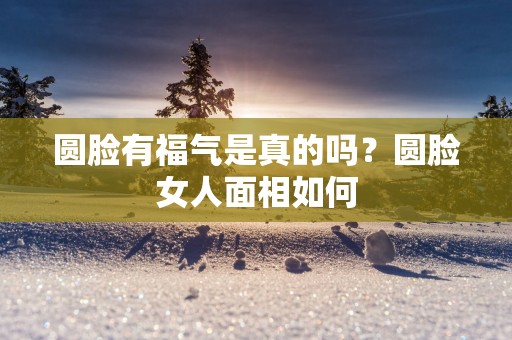 圆脸有福气是真的吗？圆脸女人面相如何