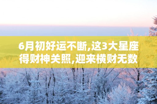 6月初好运不断,这3大星座得财神关照,迎来横财无数！
