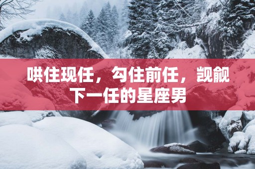 哄住现任，勾住前任，觊觎下一任的星座男