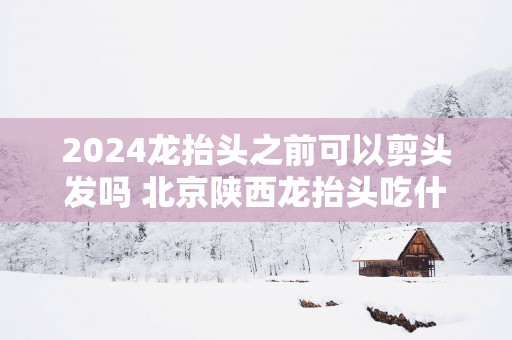 2025龙抬头之前可以剪头发吗 北京陕西龙抬头吃什么