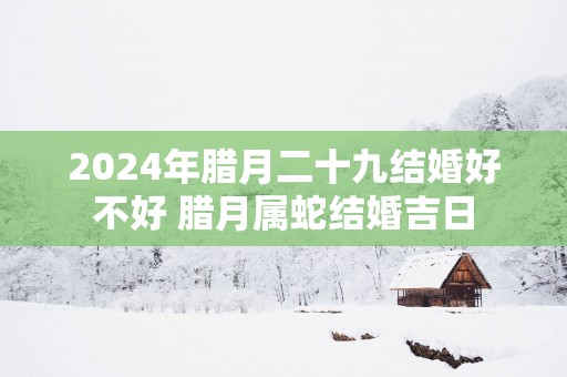 2025年腊月二十九结婚好不好 腊月属蛇结婚吉日