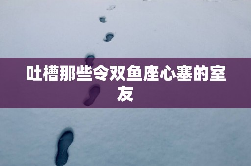 吐槽那些令双鱼座心塞的室友