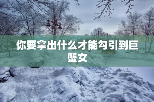 你要拿出什么才能勾引到巨蟹女 你要拿出什么才能勾引到巨蟹女