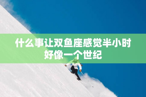 什么事让双鱼座感觉半小时好像一个世纪