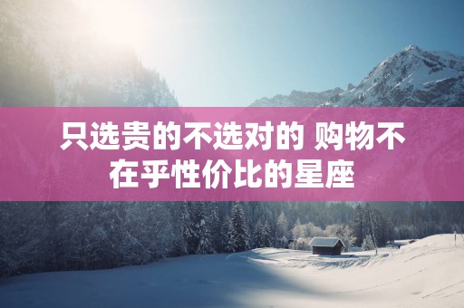 只选贵的不选对的 购物不在乎性价比的星座