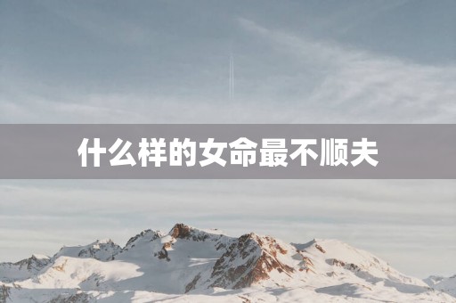 什么样的女命最不顺夫